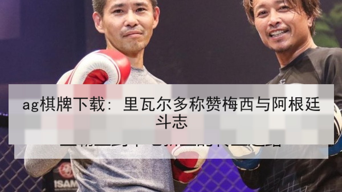 ag棋牌下载: 里瓦尔多称赞梅西与阿根廷斗志